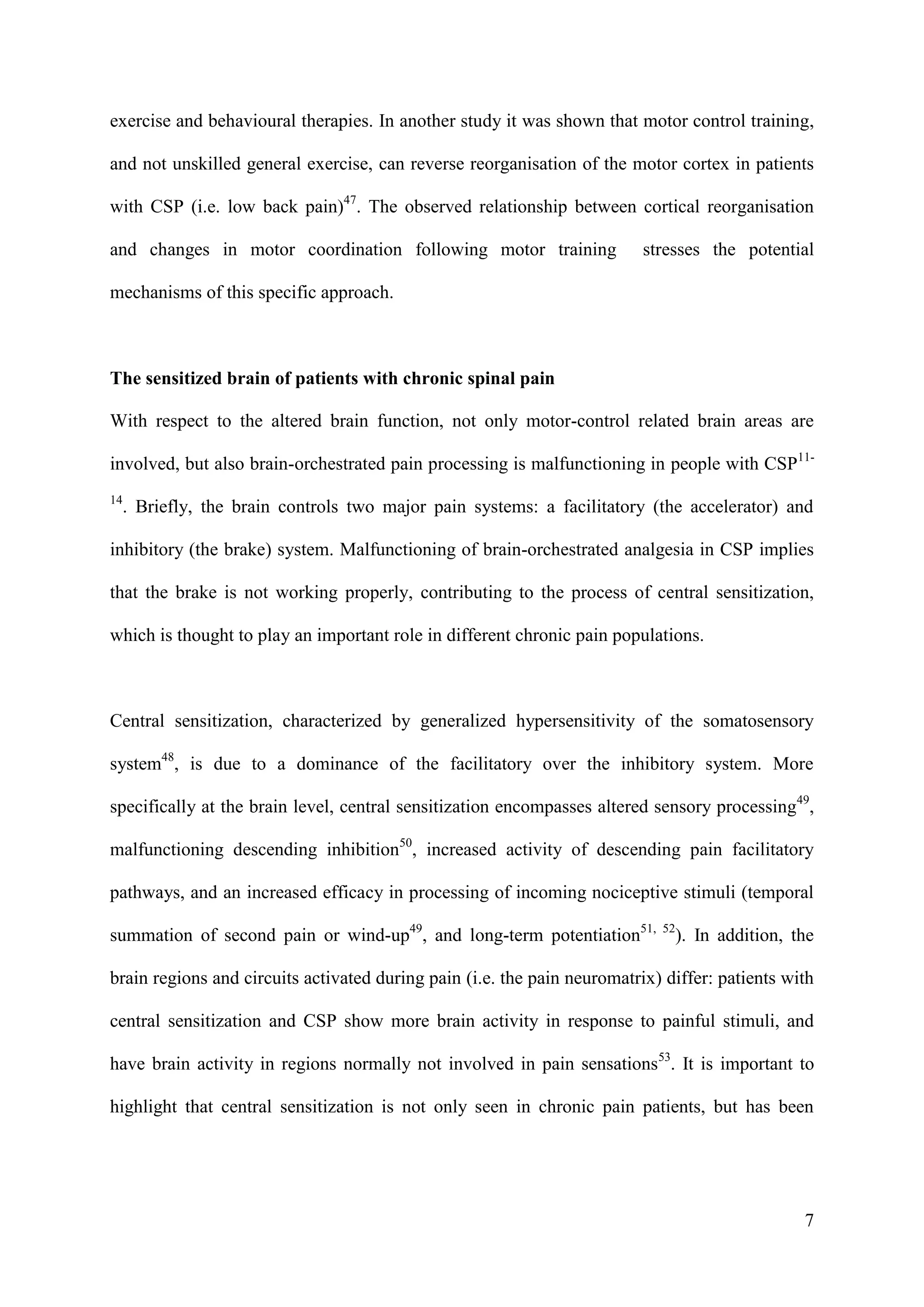 exercise and behavioural therapies. In another study it was shown that motor control training,
and not unskilled general exercise, can reverse reorganisation of the motor cortex in patients
with CSP (i.e. low back pain)47. The observed relationship between cortical reorganisation
and changes in motor coordination following motor training

stresses the potential

mechanisms of this specific approach.

The sensitized brain of patients with chronic spinal pain
With respect to the altered brain function, not only motor-control related brain areas are
involved, but also brain-orchestrated pain processing is malfunctioning in people with CSP1114

. Briefly, the brain controls two major pain systems: a facilitatory (the accelerator) and

inhibitory (the brake) system. Malfunctioning of brain-orchestrated analgesia in CSP implies
that the brake is not working properly, contributing to the process of central sensitization,
which is thought to play an important role in different chronic pain populations.

Central sensitization, characterized by generalized hypersensitivity of the somatosensory
system48, is due to a dominance of the facilitatory over the inhibitory system. More
specifically at the brain level, central sensitization encompasses altered sensory processing49,
malfunctioning descending inhibition50, increased activity of descending pain facilitatory
pathways, and an increased efficacy in processing of incoming nociceptive stimuli (temporal
summation of second pain or wind-up49, and long-term potentiation51,

52

). In addition, the

brain regions and circuits activated during pain (i.e. the pain neuromatrix) differ: patients with
central sensitization and CSP show more brain activity in response to painful stimuli, and
have brain activity in regions normally not involved in pain sensations53. It is important to
highlight that central sensitization is not only seen in chronic pain patients, but has been

7

 