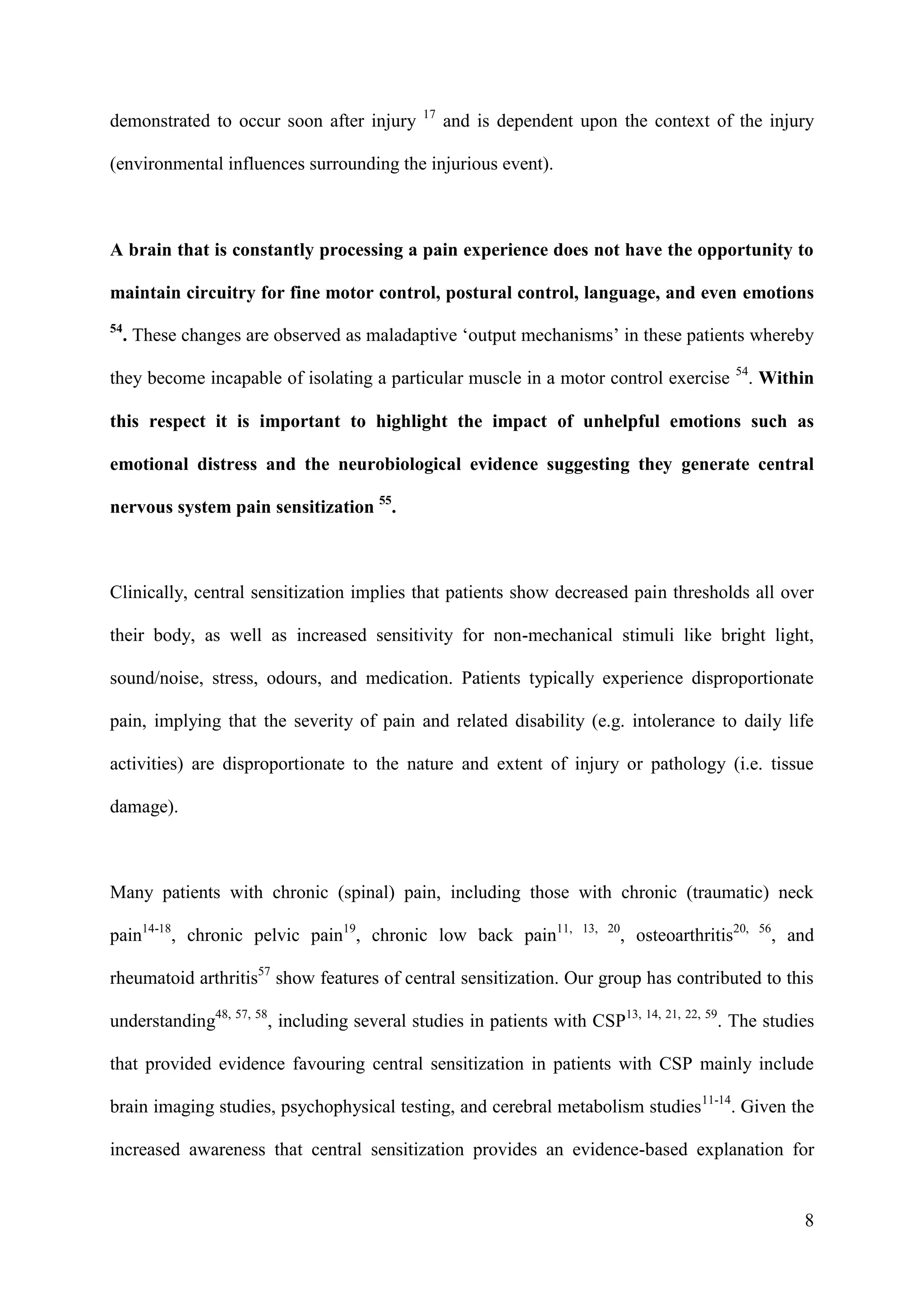 demonstrated to occur soon after injury

17

and is dependent upon the context of the injury

(environmental influences surrounding the injurious event).

A brain that is constantly processing a pain experience does not have the opportunity to
maintain circuitry for fine motor control, postural control, language, and even emotions
54

. These changes are observed as maladaptive ‘output mechanisms’ in these patients whereby

they become incapable of isolating a particular muscle in a motor control exercise

54

. Within

this respect it is important to highlight the impact of unhelpful emotions such as
emotional distress and the neurobiological evidence suggesting they generate central
nervous system pain sensitization 55.

Clinically, central sensitization implies that patients show decreased pain thresholds all over
their body, as well as increased sensitivity for non-mechanical stimuli like bright light,
sound/noise, stress, odours, and medication. Patients typically experience disproportionate
pain, implying that the severity of pain and related disability (e.g. intolerance to daily life
activities) are disproportionate to the nature and extent of injury or pathology (i.e. tissue
damage).

Many patients with chronic (spinal) pain, including those with chronic (traumatic) neck
pain14-18, chronic pelvic pain19, chronic low back pain11,

13, 20

, osteoarthritis20,

56

, and

rheumatoid arthritis57 show features of central sensitization. Our group has contributed to this
understanding48, 57, 58, including several studies in patients with CSP13, 14, 21, 22, 59. The studies
that provided evidence favouring central sensitization in patients with CSP mainly include
brain imaging studies, psychophysical testing, and cerebral metabolism studies11-14. Given the
increased awareness that central sensitization provides an evidence-based explanation for

8

 