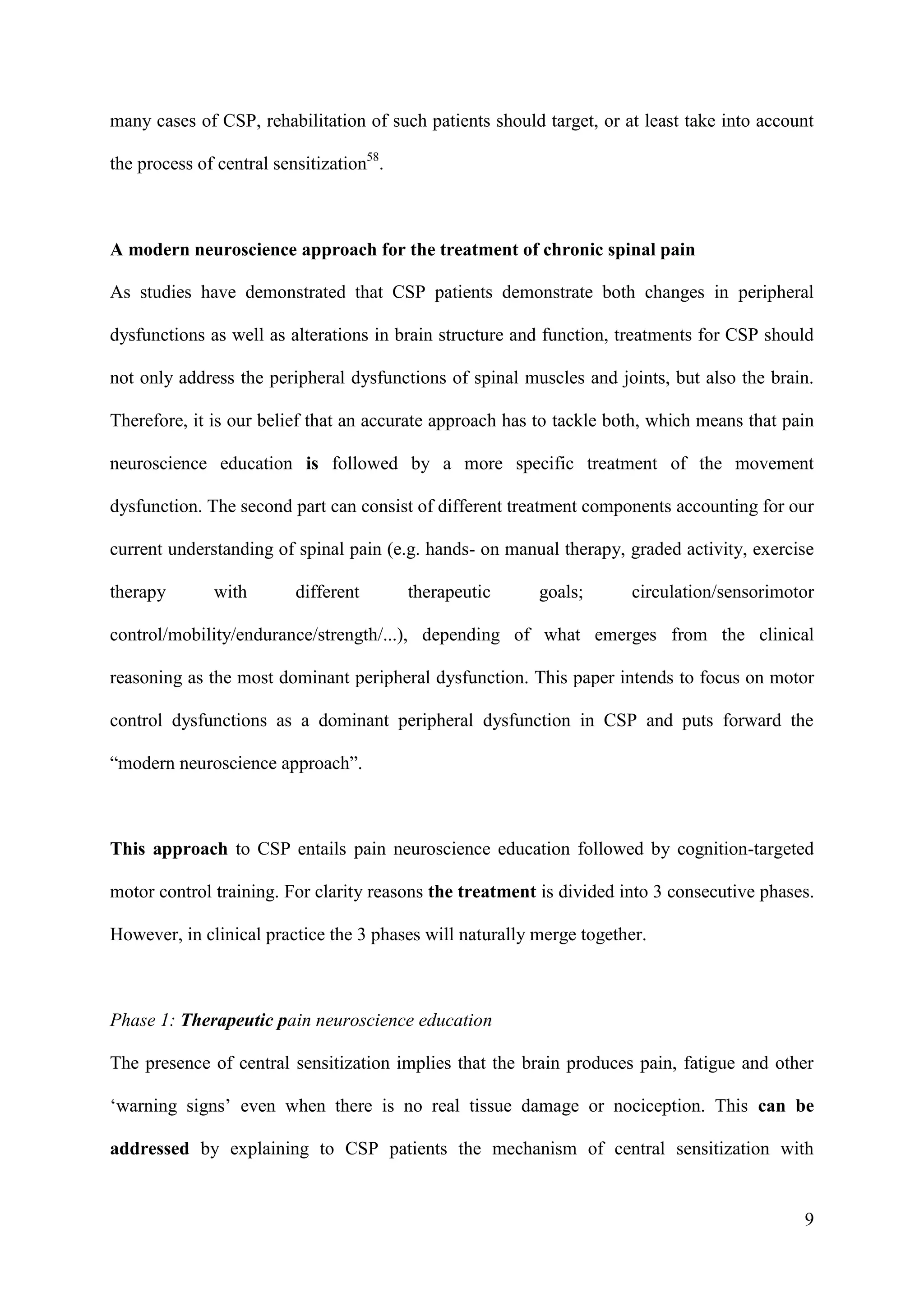 many cases of CSP, rehabilitation of such patients should target, or at least take into account
the process of central sensitization58.

A modern neuroscience approach for the treatment of chronic spinal pain
As studies have demonstrated that CSP patients demonstrate both changes in peripheral
dysfunctions as well as alterations in brain structure and function, treatments for CSP should
not only address the peripheral dysfunctions of spinal muscles and joints, but also the brain.
Therefore, it is our belief that an accurate approach has to tackle both, which means that pain
neuroscience education is followed by a more specific treatment of the movement
dysfunction. The second part can consist of different treatment components accounting for our
current understanding of spinal pain (e.g. hands- on manual therapy, graded activity, exercise
therapy

with

different

therapeutic

goals;

circulation/sensorimotor

control/mobility/endurance/strength/...), depending of what emerges from the clinical
reasoning as the most dominant peripheral dysfunction. This paper intends to focus on motor
control dysfunctions as a dominant peripheral dysfunction in CSP and puts forward the
“modern neuroscience approach”.

This approach to CSP entails pain neuroscience education followed by cognition-targeted
motor control training. For clarity reasons the treatment is divided into 3 consecutive phases.
However, in clinical practice the 3 phases will naturally merge together.

Phase 1: Therapeutic pain neuroscience education
The presence of central sensitization implies that the brain produces pain, fatigue and other
‘warning signs’ even when there is no real tissue damage or nociception. This can be
addressed by explaining to CSP patients the mechanism of central sensitization with

9

 