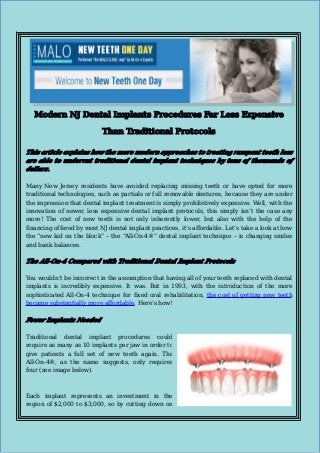 Modern NJ Dental Implants Procedures Far Less Expensive
Than Traditional Protocols
This article explains how the more modern approaches to treating rampant tooth loss
are able to undercut traditional dental implant techniques by tens of thousands of
dollars.
Many New Jersey residents have avoided replacing missing teeth or have opted for more
traditional technologies, such as partials or full removable dentures, because they are under
the impression that dental implant treatment is simply prohibitively expensive. Well, with the
innovation of newer, less expensive dental implant protocols, this simply isn’t the case any
more! The cost of new teeth is not only inherently lower, but also with the help of the
financing offered by most NJ dental implant practices, it’s affordable. Let’s take a look at how
the “new kid on the block” – the “All-On-4®” dental implant technique – is changing smiles
and bank balances.

The All-On-4 Compared with Traditional Dental Implant Protocols
You wouldn’t be incorrect in the assumption that having all of your teeth replaced with dental
implants is incredibly expensive. It was. But in 1993, with the introduction of the more
sophisticated All-On-4 technique for fixed oral rehabilitation, the cost of getting new teeth
became substantially more affordable. Here’s how!

Fewer Implants Needed
Traditional dental implant procedures could
require as many as 10 implants per jaw in order to
give patients a full set of new teeth again. The
All-On-4®, as the name suggests, only requires
four (see image below).

Each implant represents an investment in the
region of $2,000 to $3,000, so by cutting down on

 