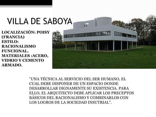 VILLA DE SABOYA 
LOCALIZACIÓN: POISY 
(FRANCIA) 
ESTILO: 
RACIONALISMO 
FUNCIONAL. 
MATERIALES :ACERO, 
VIDRIO Y CEMENTO 
ARMADO. 
"UNA TÉCNICA AL SERVICIO DEL SER HUMANO, EL 
CUAL DEBE DISPONER DE UN ESPACIO DONDE 
DESARROLLAR DIGNAMENTE SU EXISTENCIA. PARA 
ELLO, EL ARQUITECTO DEBE APLICAR LOS PRECEPTOS 
BÁSICOS DEL RACIONALISMO Y COMBINARLOS CON 
LOS LOGROS DE LA SOCIEDAD INSUTRIAL". 
 