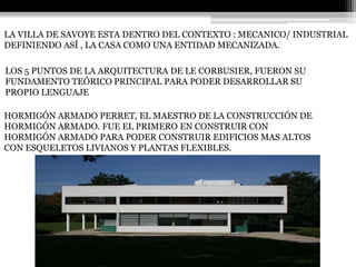 LA VILLA DE SAVOYE ESTA DENTRO DEL CONTEXTO : MECANICO/ INDUSTRIAL 
DEFINIENDO ASÍ , LA CASA COMO UNA ENTIDAD MECANIZADA. 
LOS 5 PUNTOS DE LA ARQUITECTURA DE LE CORBUSIER, FUERON SU 
FUNDAMENTO TEÓRICO PRINCIPAL PARA PODER DESARROLLAR SU 
PROPIO LENGUAJE 
HORMIGÓN ARMADO PERRET, EL MAESTRO DE LA CONSTRUCCIÓN DE 
HORMIGÓN ARMADO. FUE EL PRIMERO EN CONSTRUIR CON 
HORMIGÓN ARMADO PARA PODER CONSTRUIR EDIFICIOS MAS ALTOS 
CON ESQUELETOS LIVIANOS Y PLANTAS FLEXIBLES. 
 