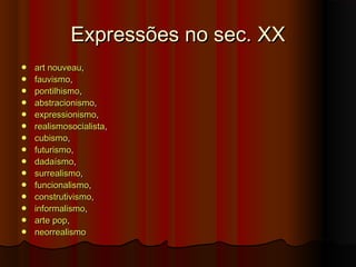 Expressões no sec. XXExpressões no sec. XX
 artart nouveaunouveau, , 
 fauvismofauvismo, , 
 pontilhismopontilhismo, , 
 abstracionismoabstracionismo, , 
 expressionismoexpressionismo, , 
 realismosocialistarealismosocialista, , 
 cubismocubismo, , 
 futurismofuturismo,,
 dadaísmodadaísmo, , 
 surrealismosurrealismo, , 
 funcionalismofuncionalismo, , 
 construtivismoconstrutivismo, , 
 informalismoinformalismo, , 
 arte poparte pop, , 
 neorrealismoneorrealismo
 