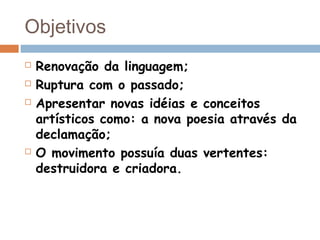 Objetivos
 Renovação da linguagem;
 Ruptura com o passado;
 Apresentar novas idéias e conceitos
artísticos como: a nova poesia através da
declamação;
 O movimento possuía duas vertentes:
destruidora e criadora.
 