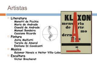 Artistas
 Literatura
 Menotti de Picchia
 Mario de Andrade
 Oswald de Andrade
 Manuel Bandeira
 Cassiano Ricardo
 Pintura
 Anita Malfatti
 Tarsila do Amaral
 Emiliano Di Cavalcanti
 Musica
 Guiomar Novais e Heitor Villa-Lobos
 Escultura
 Victor Brecheret
 