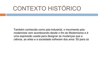 Também conhecido como pós-industrial, o movimento pós-
modernista vem acontecendo desde o fim do Modernismo e é
uma expressão usada para designar as mudanças que a
ciência, as artes e a sociedade sofreram dos anos ‘50 para cá
CONTEXTO HISTÓRICO
 