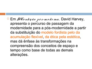  Em ACo ndição pó s-m o de rna, David Harvey,
apresenta o percurso de passagem da
modernidade para a pós-modernidade a partir
da substituição do modelo fordista pelo da
acumulação flexível, da ética pela estética,
mas dá ênfase às transformações na
compreensão dos conceitos de espaço e
tempo como base de todas as demais
alterações.
 