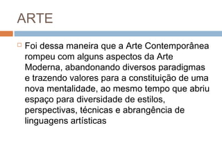  Foi dessa maneira que a Arte Contemporânea
rompeu com alguns aspectos da Arte
Moderna, abandonando diversos paradigmas
e trazendo valores para a constituição de uma
nova mentalidade, ao mesmo tempo que abriu
espaço para diversidade de estilos,
perspectivas, técnicas e abrangência de
linguagens artísticas
ARTE
 