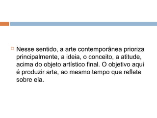  Nesse sentido, a arte contemporânea prioriza
principalmente, a ideia, o conceito, a atitude,
acima do objeto artístico final. O objetivo aqui
é produzir arte, ao mesmo tempo que reflete
sobre ela.
 