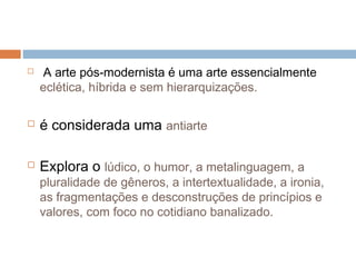   A arte pós-modernista é uma arte essencialmente
eclética, híbrida e sem hierarquizações.
 é considerada uma antiarte
 Explora o lúdico, o humor, a metalinguagem, a
pluralidade de gêneros, a intertextualidade, a ironia,
as fragmentações e desconstruções de princípios e
valores, com foco no cotidiano banalizado.
 