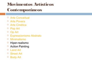 Movimentos Artísticos
Contemporâneos
 Arte Conceitual
 Arte Povera
 Arte Cinética
 Pop Art
 Op Art
 Expressionismo Abstrato
 Minimalismo
 Hiper-realismo
 Action Painting
 Land Art
 Street Art
 Body Art
 