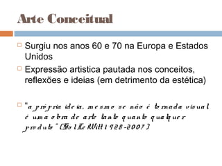  Surgiu nos anos 60 e 70 na Europa e Estados
Unidos
 Expressão artistica pautada nos conceitos,
reflexões e ideias (em detrimento da estética)
 “a pró pria ide ia, m e sm o se não é to rnada visual,
é um a o bra de arte tanto q uanto q ualq ue r
pro duto ” (So lLe Witt 1 9 28 -20 0 7 )
Arte Conceitual
 