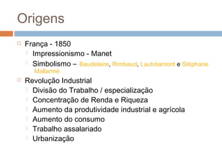 Origens
 França - 1850
 Impressionismo - Manet
 Simbolismo – Baudelaire, Rimbaud, Lautréamont e Stéphane
Mallarmé
 Revolução Industrial
 Divisão do Trabalho / especialização
 Concentração de Renda e Riqueza
 Aumento da produtividade industrial e agrícola
 Aumento do consumo
 Trabalho assalariado
 Urbanização
 