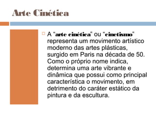Arte Cinética
 A “arte cinética” ou “cinetismo”
representa um movimento artístico
moderno das artes plásticas,
surgido em Paris na década de 50.
Como o próprio nome indica,
determina uma arte vibrante e
dinâmica que possui como principal
característica o movimento, em
detrimento do caráter estático da
pintura e da escultura.
 