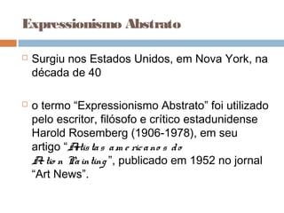 Expressionismo Abstrato
 Surgiu nos Estados Unidos, em Nova York, na
década de 40
 o termo “Expressionismo Abstrato” foi utilizado
pelo escritor, filósofo e crítico estadunidense
Harold Rosemberg (1906-1978), em seu
artigo “Artistas am e ricano s do
Actio n Painting ”, publicado em 1952 no jornal
“Art News”.
 