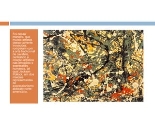 Foi dessa
maneira, que
muitos artistas
dessa corrente
inovadora,
romperam com
a arte tradicional
de cavalete,
centrando a
criação artística
nas emoções e
expressões
humanas, tal
qual Jackson
Pollock, um dos
maiores
representantes
do
expressionismo
abstrato norte-
americano.
 