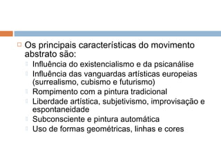  Os principais características do movimento
abstrato são:
 Influência do existencialismo e da psicanálise
 Influência das vanguardas artísticas europeias
(surrealismo, cubismo e futurismo)
 Rompimento com a pintura tradicional
 Liberdade artística, subjetivismo, improvisação e
espontaneidade
 Subconsciente e pintura automática
 Uso de formas geométricas, linhas e cores
 