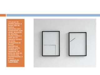 Um grupo de
artistas passou a
lançar mão de
poucos
elementos para
fundamentar suas
obras, abusando
de atributos
visuais criados a
partir de um
pequeno número
de cores,
privilegiando as
formas
geométricas
simples, puras,
simétricas e
repetitivas. do
ponto de vista do
conteúdo das
representações, é
comum
a ausência de
emotividade.
 