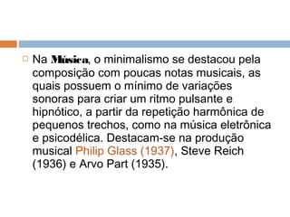  Na Música, o minimalismo se destacou pela
composição com poucas notas musicais, as
quais possuem o mínimo de variações
sonoras para criar um ritmo pulsante e
hipnótico, a partir da repetição harmônica de
pequenos trechos, como na música eletrônica
e psicodélica. Destacam-se na produção
musical Philip Glass (1937), Steve Reich
(1936) e Arvo Part (1935).
 