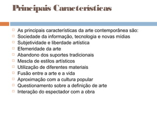 Principais Características
 As principais características da arte contemporânea são:
 Sociedade da informação, tecnologia e novas mídias
 Subjetividade e liberdade artística
 Efemeridade da arte
 Abandono dos suportes tradicionais
 Mescla de estilos artísticos
 Utilização de diferentes materiais
 Fusão entre a arte e a vida
 Aproximação com a cultura popular
 Questionamento sobre a definição de arte
 Interação do espectador com a obra
 