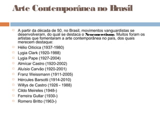 Arte Contemporânea no Brasil
 A partir da década de 50, no Brasil, movimentos vanguardistas se
desenvolveram, do qual se destaca o Neoconcretismo. Muitos foram os
artistas que fomentaram a arte contemporânea no país, dos quais
merecem destaque:
 Hélio Oiticica (1937-1980)
 Lygia Clark (1920-1988)
 Lygia Pape (1927-2004)
 Almícar Castro (1920-2002)
 Aluísio Carvão (1920-2001)
 Franz Weissmann (1911-2005)
 Hércules Barsotti (1914-2010)
 Willys de Castro (1926 - 1988)
 Cildo Meireles (1948-)
 Ferreira Gullar (1930-)
 Romero Britto (1963-)
 