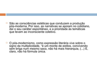  São as consciências estéticas que conduzem a produção
pós-moderna. Por isso, as narrativas se apoiam no cotidiano,
daí o seu caráter espontâneo, e a prioridade às temáticas
que levam ao inconsciente coletivo.
 O pós-modernismo, como expressão literária vive sobre o
signo da multiplicidade, “é um monte de estilos, convivendo
sem briga num mesmo saco, não há mais hierarquia, (...) E,
claro, não há fórmula única.
 