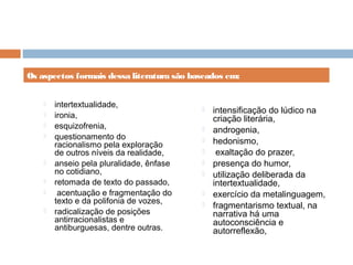 intertextualidade,
 ironia,
 esquizofrenia,
 questionamento do
racionalismo pela exploração
de outros níveis da realidade,
 anseio pela pluralidade, ênfase
no cotidiano,
 retomada de texto do passado,
 acentuação e fragmentação do
texto e da polifonia de vozes,
 radicalização de posições
antirracionalistas e
antiburguesas, dentre outras.
 intensificação do lúdico na
criação literária,
 androgenia,
 hedonismo,
 exaltação do prazer,
 presença do humor,
 utilização deliberada da
intertextualidade,
 exercício da metalinguagem,
 fragmentarismo textual, na
narrativa há uma
autoconsciência e
autorreflexão,
Os aspectos formais dessa literatura são baseados em:
 
