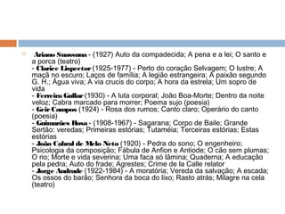   Ariano Suassuna - (1927) Auto da compadecida; A pena e a lei; O santo e
a porca (teatro)
- Clarice Lispector (1925-1977) - Perto do coração Selvagem; O lustre; A
maçã no escuro; Laços de família; A legião estrangeira; A paixão segundo
G. H.; Água viva; A via crucis do corpo; A hora da estrela; Um sopro de
vida
- Ferreira Gullar (1930) - A luta corporal; João Boa-Morte; Dentro da noite
veloz; Cabra marcado para morrer; Poema sujo (poesia)
- GeirCampos (1924) - Rosa dos rumos; Canto claro; Operário do canto
(poesia)
- Guimarães Rosa - (1908-1967) - Sagarana; Corpo de Baile; Grande
Sertão: veredas; Primeiras estórias; Tutaméia; Terceiras estórias; Estas
estórias
- João Cabral de Melo Neto (1920) - Pedra do sono; O engenheiro;
Psicologia da composição; Fábula de Anfion e Antiode; O cão sem plumas;
O rio; Morte e vida severina; Uma faca só lâmina; Quaderna; A educação
pela pedra; Auto do frade; Agrestes; Crime de la Calle relator
- Jorge Andrade (1922-1984) - A moratória; Vereda da salvação; A escada;
Os ossos do barão; Senhora da boca do lixo; Rasto atrás; Milagre na cela
(teatro)
 