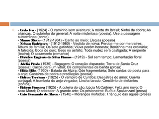  - Lêdo Ivo - (1924) - O caminho sem aventura; A morte do Brasil; Ninho de cobra; As
alianças; O sobrinho do general; A noite misteriosa (poesia); Use a passagem
subterrânea (conto)
- Mauro Mota - (1912-1984) - Canto ao meio; Elegias (poesia)
- Nelson Rodrigues - (1912-1980) - Vestido de noiva; Perdoa-me por me traíres;
Álbum de família; Os sete gatinhos; Viúva porém honesta; Bonitinha mas ordinária;
A falecida; Boca de ouro; Beijo no asfalto; Toda nudez será castigada; A serpente
(teatro); O casamento (romance)
- Péricles Eugênio da Silva Ramos - (1919) - Sol sem tempo; Lamentação floral
(poesia)
- Adélia Prado (1936) - Bagagem; O coração disparado; Terra de Santa Cruz
(poesia); Cacos para um vitral; Os componentes da banda (prosa)
- Hilda Hilst (1930) - Balada de Alzira; Ode fragmentária; Sete cantos do poeta para
o anjo; Cantares de pedra e predileção (poesia)
- Dalton Trevisan - (1925) - O vampiro de Curitiba; Desastres do amor; Guerra
conjugal; A trombeta do anjo vingador; Lincha tarado; Cemitério de elefantes
(contos)
- RubemFonseca (1925) - A coleira do cão; Lúcia McCartney; Feliz ano novo; O
caso Morel; O cobrador; A grande arte; Os prisioneiros; Bufo e Spallanzani (prosa)
- Caio Fernando de Abreu - (1948) - Morangos mofados; Triângulo das águas (prosa)
 