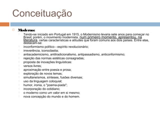 Conceituação
 Moderno:
 Tendo-se iniciado em Portugal em 1915, o Modernismo levaria sete anos para começar no
Brasil; porém, o movimento modernista, num primeiro momento, apresentou, na
literatura, certas características e atitudes que foram comuns aos dois países. Entre elas,
destacam-se:
 inconformismo político - espírito revolucionário;
 irreverência, iconoclastia;
 antiacademicismo, antitradicionalismo, antipassadismo, anticonformismo;
 rejeição das normas estéticas consagradas;
 proposta de inovações linguísticas:
 versos livres;
 aproximação entre poesia e prosa;
 exploração de novos temas;
 simultaneísmos, sínteses, fusões diversas;
 uso da linguagem coloquial;
 humor, ironia, o "poema-piada";
 incorporação do cotidiano;
 o moderno como um valor em si mesmo;
 nova concepção do mundo e do homem.
 