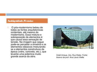   O pós-modernismo bebeu de
todas as fontes arquitetonicas
ocidentais, até mesmo do
modernismo. Essa mistura e
sobreposição de elementos é
que causa essa sensação de
tensão. Na imagem que segue
pode-se perceber a simetria e os
elementos clássicos misturando-
se a elementos construtivos da
época (vidro, concreto, etc.), que
levanta uma polemica muito
grande acerca da obra.
Ambiguidade/Tensão:
Hotel Unique. Arq. Ruy Otake. Fonte:
Acervo da prof. Ana Laura Vilella
 