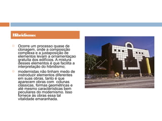  Ocorre um processo quase de
clonagem, onde a composição
complexa e a justaposição de
elementos levam a ornamentaçao
gratuíta dos edifícios. A mistura
desses elementos é que facilita a
interpretação do hibridismo;
 modernistas não tinham medo de
instroduzir elementos diferentes
em suas obras, tanto é que
aparecem obras com  colunas
clássicas, formas geométricas e
até mesmo características bem
peculiares do modernismo. Isso
fornece ás obras essa tal
vitalidade emaranhada.
Hibridismo:
 