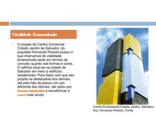  O projeto do Centro Comercial
Cidade Jardim de Salvador, do
arquiteto Fernando Peixoto possui o
que chamamos de vitalidade
emaranhada tanto em termos de
conceito quanto nas formas e cores.
O edifício situa-se na cidade de
Salvador em meio a edifícios
residenciais. Para fazer com que seu
projeto se destacasse dos demais,
até pelo fato de possui um uso
diferente dos demais, ele optou por
formas inusitadas e escultóricas e
cores mais ainda.
Vitalidade Emaranhada
Centro Empresarial Cidade Jardim, Salvador.
Arq. Fernando Peixoto. Fonte:
 