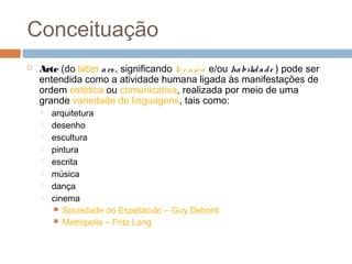 Conceituação
 Arte (do latim ars, significando té cnica e/ou habilidade ) pode ser
entendida como a atividade humana ligada às manifestações de
ordem estética ou comunicativa, realizada por meio de uma
grande variedade de linguagens, tais como: 
 arquitetura 
 desenho
 escultura 
 pintura 
 escrita 
 música 
 dança 
 cinema
 Sociedade do Espetáculo – Guy Debord
 Metropolis – Fritz Lang
 