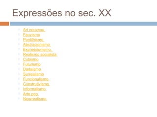Expressões no sec. XX
 Art nouveau 
 Fauvismo
 Pontilhismo 
 Abstracionismo 
 Expressionismo, 
 Realismo socialista 
 Cubismo
 Futurismo
 Dadaísmo 
 Surrealismo
 Funcionalismo 
 Construtivismo 
 Informalismo 
 Arte pop 
 Neorrealismo
 