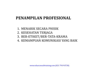 PENAMPILAN PROFESIONAL
1. MENARIK SECARA PHISIK
2. KESEHATAN TERJAGA
3. BER-ETIKET/BER-TATA-KRAMA3. BER-ETIKET/BER-TATA-KRAMA
4. KEMAMPUAN KOMUNIKASI YANG BAIK
www.valueconsulttraining.com (021 7919 8730)
 