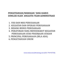 PENGETAHUAN/WAWASAN YANG HARUS
DIMILIKI OLEH ANGGOTA TEAM ADMINISTRASI
1. VISI DAN MISI PERUSAHAAN
2. KEGIATAN DAN OPERASI PERUSAHAAN
3. BIDANG BISNIS PERUSAHAAN
4. PERATURAN YANG MENYANGKUT KEGIATAN
PERUSAHAAN ATAU PEKERJAAN ATASAN
1. VISI DAN MISI PERUSAHAAN
2. KEGIATAN DAN OPERASI PERUSAHAAN
3. BIDANG BISNIS PERUSAHAAN
4. PERATURAN YANG MENYANGKUT KEGIATAN
PERUSAHAAN ATAU PEKERJAAN ATASAN
5. PRINCIPAL PERUSAHAAN (BILA ADA)
6. PENGETAHUAN UMUM
www.valueconsulttraining.com (021 7919 8730)
 