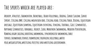 The sports which are played are:
Archery, Athletics, Badminton, Basketball, Beach Volleyball, Boxing, Canoe Slalom, Canoe
Sprint, Cycling BMX, Cycling mountain bike, Cycling road, Cycling Track, Diving, Equestrian
dressage, Equestrian jumping, Equestrian eventing, Fencing, Football, Golf, Gymnastics,
Rhythmic Gymnastics, Handball, Hockey, Judo, Marathon Swimming, Modern Pentathlon,
Rowing,rugby,sailing,shooting,swimming, synchronized swimming,table
tennis,taekwondo,tennis,trampoline,triathlon,volleyball,water
polo,weightlifting,wrestling freestyle and wrestling grecoroman.
 