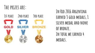 The prizes are:
1st place 2nd place 3rd place
In Rio 2016 Argentina
earned 3 gold medals, 1
silver medal and none
of bronze.
In total we earned 4
medals.
 
