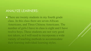 ANALYZE LEARNERS:
There are twenty students in my fourth grade
class. In this class there are seven African
Americans, and Three Chinese Americans. The
number of girls I have in class is eight and I have
twelve boys. These students are not very good
test takers, so I will need to incorporate a wide
variety of teaching methods to accommodate
their learning individual learning styles.
 