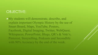 OBJECTIVE:
My students will demonstrate, describe, and
explain important Olympic History by the use of
Smart Board, Maps, YouTube, Posters,
Facebook, Digital Imaging, Twitter, WebQuest,
Wikispaces, PowerPoint, Blogs, QR’s & Voki’s,
Pinterest, Storytelling, Podcasts and Secondlife
with 90% Accuracy by the end of the week.
 