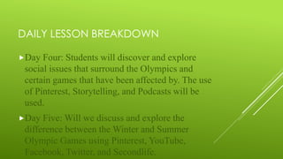 DAILY LESSON BREAKDOWN
Day Four: Students will discover and explore
social issues that surround the Olympics and
certain games that have been affected by. The use
of Pinterest, Storytelling, and Podcasts will be
used.
Day Five: Will we discuss and explore the
difference between the Winter and Summer
Olympic Games using Pinterest, YouTube,
Facebook, Twitter, and Secondlife.
 