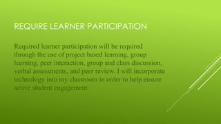 REQUIRE LEARNER PARTICIPATION
Required learner participation will be required
through the use of project based learning, group
learning, peer interaction, group and class discussion,
verbal assessments, and peer review. I will incorporate
technology into my classroom in order to help ensure
active student engagement.
 