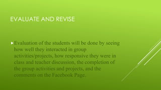 EVALUATE AND REVISE
Evaluation of the students will be done by seeing
how well they interacted in group
activities/projects, how responsive they were in
class and teacher discussion, the completion of
the group activities and projects, and the
comments on the Facebook Page.
 