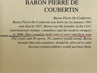 BARON PIERRE DE
               COUBERTIN
                                 Baron Pierre De Coubertin.
  Baron Pierre De Coubertin was born on 1st january 1863
        and died in 1937. Baron was the founder of the I.O.C
(international olympic committee) and the modern olympics
   in 1896. They would be held every 4 years and there were
 302 events and 28 sports. 76 countrys would attend. Baron
       thought that only amateurs should be allowed to enter
               because trained athletes would just beat them.
 