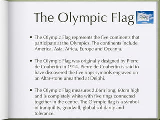The Olympic Flag
• The Olympic Flag represents the ﬁve continents that
  participate at the Olympics. The continents include
  America, Asia, Africa, Europe and Oceania.

• The Olympic Flag was originally designed by Pierre
  de Coubertin in 1914. Pierre de Coubertin is said to
  have discovered the ﬁve rings symbols engraved on
  an Altar-stone unearthed at Delphi.

• The Olympic Flag measures 2.06m long, 60cm high
  and is completely white with ﬁve rings connected
  together in the centre. The Olympic ﬂag is a symbol
  of tranquility, goodwill, global solidarity and
  tolerance.
 