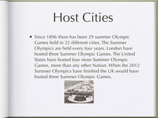 Host Cities
• Since 1896 there has been 29 summer Olympic
  Games held in 22 different cities. The Summer
  Olympics are held every four years. London have
  hosted three Summer Olympic Games. The United
  States have hosted four more Summer Olympic
  Games, more than any other Nation. When the 2012
  Summer Olympics have ﬁnished the UK would have
  hosted three Summer Olympic Games.
 