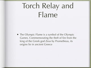 Torch Relay and
         Flame

• The Olympic Flame is a symbol of the Olympic
  Games. Commemorating the theft of ﬁre from the
  king of the Greek god Zeus by Prometheus, its
  origins lie in ancient Greece
 