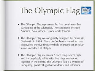 The Olympic Flag
• The Olympic Flag represents the ﬁve continents that
  participate at the Olympics. The continents include
  America, Asia, Africa, Europe and Oceania.

• The Olympic Flag was originally designed by Pierre de
  Coubertin in 1914. Pierre de Coubertin is said to have
  discovered the ﬁve rings symbols engraved on an Altar-
  stone unearthed at Delphi.

• The Olympic Flag measures 2.06m long, 60cm high
  and is completely white with ﬁve rings connected
  together in the centre. The Olympic ﬂag is a symbol of
  tranquility, goodwill, global solidarity and tolerance.
 