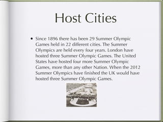 Host Cities
• Since 1896 there has been 29 Summer Olympic
  Games held in 22 different cities. The Summer
  Olympics are held every four years. London have
  hosted three Summer Olympic Games. The United
  States have hosted four more Summer Olympic
  Games, more than any other Nation. When the 2012
  Summer Olympics have ﬁnished the UK would have
  hosted three Summer Olympic Games.
 
